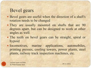 Bevel gears
 Bevel gears are useful when the direction of a shaft's
rotation needs to be changed
 They are usually mounted on shafts that are 90
degrees apart, but can be designed to work at other
angles as well
 The teeth on bevel gears can be straight, spiral or
hypoid
 locomotives, marine applications, automobiles,
printing presses, cooling towers, power plants, steel
plants, railway track inspection machines, etc.
29-11-201612
Lecture notes on Gear
by Prem Kumar Soni
 