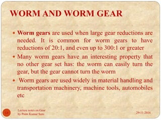 WORM AND WORM GEAR
 Worm gears are used when large gear reductions are
needed. It is common for worm gears to have
reductions of 20:1, and even up to 300:1 or greater
 Many worm gears have an interesting property that
no other gear set has: the worm can easily turn the
gear, but the gear cannot turn the worm
 Worm gears are used widely in material handling and
transportation machinery, machine tools, automobiles
etc
29-11-201614
Lecture notes on Gear
by Prem Kumar Soni
 