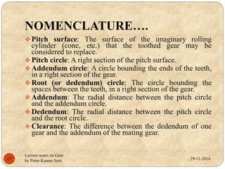 NOMENCLATURE….
 Pitch surface: The surface of the imaginary rolling
cylinder (cone, etc.) that the toothed gear may be
considered to replace.
 Pitch circle: A right section of the pitch surface.
 Addendum circle: A circle bounding the ends of the teeth,
in a right section of the gear.
 Root (or dedendum) circle: The circle bounding the
spaces between the teeth, in a right section of the gear.
 Addendum: The radial distance between the pitch circle
and the addendum circle.
 Dedendum: The radial distance between the pitch circle
and the root circle.
 Clearance: The difference between the dedendum of one
gear and the addendum of the mating gear.
29-11-201617
Lecture notes on Gear
by Prem Kumar Soni
 