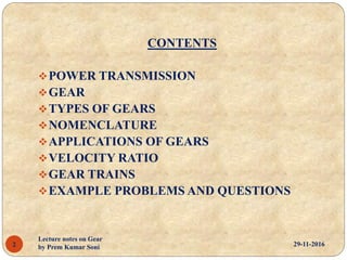 CONTENTS
POWER TRANSMISSION
GEAR
TYPES OF GEARS
NOMENCLATURE
APPLICATIONS OF GEARS
VELOCITY RATIO
GEAR TRAINS
EXAMPLE PROBLEMS AND QUESTIONS
29-11-20162
Lecture notes on Gear
by Prem Kumar Soni
 
