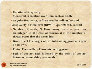 29-11-2016
Lecture notes on Gear
by Prem Kumar Soni20
 Rotational frequency, n
Measured in rotation over time, such as RPM.
 Angular frequency, ω Measured in radians/second.
{display style 1mathrm {RPM} =pi /30} rad/second
 Number of teeth, N How many teeth a gear has,
an integer. In the case of worms, it is the number of
thread starts that the worm has.
 Gear, wheel The larger of two interacting gears or a gear
on its own.
 PinionThe smaller of two interacting gears.
 Path of contact Path followed by the point of contact
between two meshing gear teeth.
 