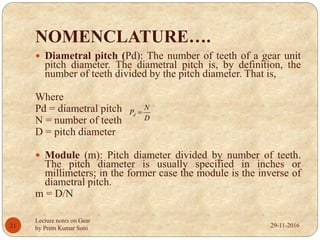 NOMENCLATURE….
 Diametral pitch (Pd): The number of teeth of a gear unit
pitch diameter. The diametral pitch is, by definition, the
number of teeth divided by the pitch diameter. That is,
Where
Pd = diametral pitch
N = number of teeth
D = pitch diameter
 Module (m): Pitch diameter divided by number of teeth.
The pitch diameter is usually specified in inches or
millimeters; in the former case the module is the inverse of
diametral pitch.
m = D/N
D
N
Pd 
29-11-201621
Lecture notes on Gear
by Prem Kumar Soni
 