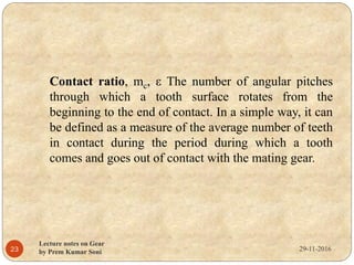 29-11-2016
Lecture notes on Gear
by Prem Kumar Soni23
Contact ratio, mc, ε The number of angular pitches
through which a tooth surface rotates from the
beginning to the end of contact. In a simple way, it can
be defined as a measure of the average number of teeth
in contact during the period during which a tooth
comes and goes out of contact with the mating gear.
 