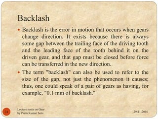 Backlash
29-11-2016
Lecture notes on Gear
by Prem Kumar Soni24
 Backlash is the error in motion that occurs when gears
change direction. It exists because there is always
some gap between the trailing face of the driving tooth
and the leading face of the tooth behind it on the
driven gear, and that gap must be closed before force
can be transferred in the new direction.
 The term "backlash" can also be used to refer to the
size of the gap, not just the phenomenon it causes;
thus, one could speak of a pair of gears as having, for
example, "0.1 mm of backlash."
 