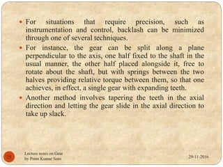 29-11-2016
Lecture notes on Gear
by Prem Kumar Soni25
 For situations that require precision, such as
instrumentation and control, backlash can be minimized
through one of several techniques.
 For instance, the gear can be split along a plane
perpendicular to the axis, one half fixed to the shaft in the
usual manner, the other half placed alongside it, free to
rotate about the shaft, but with springs between the two
halves providing relative torque between them, so that one
achieves, in effect, a single gear with expanding teeth.
 Another method involves tapering the teeth in the axial
direction and letting the gear slide in the axial direction to
take up slack.
 