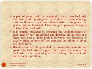 29-11-2016
Lecture notes on Gear
by Prem Kumar Soni26
 A pair of gears could be designed to have zero backlash,
but this would presuppose perfection in manufacturing,
uniform thermal expansion characteristics throughout the
system, and no lubricant. Therefore, gear pairs are designed
to have some backlash.
 It is usually provided by reducing the tooth thickness of
each gear by half the desired gap distance. In the case of a
large gear and a small pinion, however, the backlash is
usually taken entirely off the gear and the pinion is given
full sized teeth.
 Backlash can also be provided by moving the gears further
apart. The backlash of a gear train equals the sum of the
backlash of each pair of gears, so in long trains backlash
can become a problem.
 