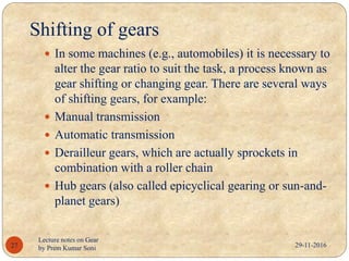 Shifting of gears
29-11-2016
Lecture notes on Gear
by Prem Kumar Soni27
 In some machines (e.g., automobiles) it is necessary to
alter the gear ratio to suit the task, a process known as
gear shifting or changing gear. There are several ways
of shifting gears, for example:
 Manual transmission
 Automatic transmission
 Derailleur gears, which are actually sprockets in
combination with a roller chain
 Hub gears (also called epicyclical gearing or sun-and-
planet gears)
 