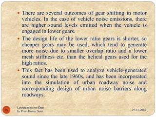 29-11-2016
Lecture notes on Gear
by Prem Kumar Soni28
 There are several outcomes of gear shifting in motor
vehicles. In the case of vehicle noise emissions, there
are higher sound levels emitted when the vehicle is
engaged in lower gears.
 The design life of the lower ratio gears is shorter, so
cheaper gears may be used, which tend to generate
more noise due to smaller overlap ratio and a lower
mesh stiffness etc. than the helical gears used for the
high ratios.
 This fact has been used to analyze vehicle-generated
sound since the late 1960s, and has been incorporated
into the simulation of urban roadway noise and
corresponding design of urban noise barriers along
roadways.
 