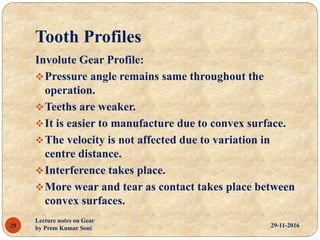 Tooth Profiles
29-11-2016
Lecture notes on Gear
by Prem Kumar Soni29
Involute Gear Profile:
Pressure angle remains same throughout the
operation.
Teeths are weaker.
It is easier to manufacture due to convex surface.
The velocity is not affected due to variation in
centre distance.
Interference takes place.
More wear and tear as contact takes place between
convex surfaces.
 