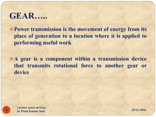 GEAR…..
Power transmission is the movement of energy from its
place of generation to a location where it is applied to
performing useful work
A gear is a component within a transmission device
that transmits rotational force to another gear or
device
29-11-20163
Lecture notes on Gear
by Prem Kumar Soni
 