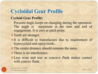 Cycloidal Gear Profile
29-11-2016
Lecture notes on Gear
by Prem Kumar Soni31
Cycloid Gear Profile:
Pressure angle keeps on changing during the operation.
The angle is maximum at the start and end of
engagement. It is zero at pitch point.
Teeth are stronger.
It is difficult to manufacture due to requirement of
hypocycloid and epicycloids..
The centre distance should remains the same.
There is no interference.
Less wear and tear as concave flank makes contact
with convex flank.
 