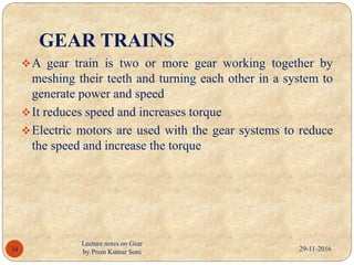 GEAR TRAINS
A gear train is two or more gear working together by
meshing their teeth and turning each other in a system to
generate power and speed
It reduces speed and increases torque
Electric motors are used with the gear systems to reduce
the speed and increase the torque
29-11-201634
Lecture notes on Gear
by Prem Kumar Soni
 