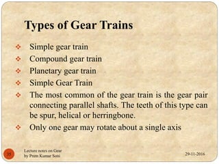 Types of Gear Trains
 Simple gear train
 Compound gear train
 Planetary gear train
 Simple Gear Train
 The most common of the gear train is the gear pair
connecting parallel shafts. The teeth of this type can
be spur, helical or herringbone.
 Only one gear may rotate about a single axis
29-11-201635
Lecture notes on Gear
by Prem Kumar Soni
 