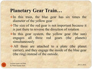 Planetary Gear Train…
In this train, the blue gear has six times the
diameter of the yellow gear
The size of the red gear is not important because it
is just there to reverse the direction of rotation
In this gear system, the yellow gear (the sun)
engages all three red gears (the planets)
simultaneously
 All three are attached to a plate (the planet
carrier), and they engage the inside of the blue gear
(the ring) instead of the outside.
29-11-201639
Lecture notes on Gear
by Prem Kumar Soni
 