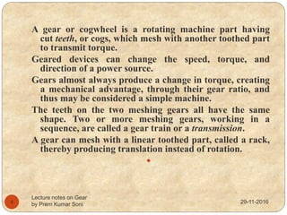 29-11-2016
Lecture notes on Gear
by Prem Kumar Soni4
A gear or cogwheel is a rotating machine part having
cut teeth, or cogs, which mesh with another toothed part
to transmit torque.
Geared devices can change the speed, torque, and
direction of a power source.
Gears almost always produce a change in torque, creating
a mechanical advantage, through their gear ratio, and
thus may be considered a simple machine.
The teeth on the two meshing gears all have the same
shape. Two or more meshing gears, working in a
sequence, are called a gear train or a transmission.
A gear can mesh with a linear toothed part, called a rack,
thereby producing translation instead of rotation.

 