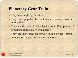 Planetary Gear Train…
 They have higher gear ratios.
 They are popular for automatic transmissions in
automobiles.
 They are also used in bicycles for controlling power of
pedaling automatically or manually.
 They are also used for power train between internal
combustion engine and an electric motor
29-11-201641
Lecture notes on Gear
by Prem Kumar Soni
 