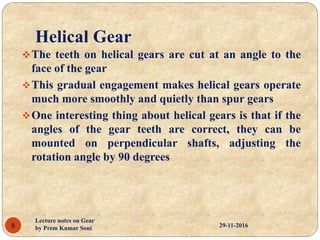 Helical Gear
The teeth on helical gears are cut at an angle to the
face of the gear
This gradual engagement makes helical gears operate
much more smoothly and quietly than spur gears
One interesting thing about helical gears is that if the
angles of the gear teeth are correct, they can be
mounted on perpendicular shafts, adjusting the
rotation angle by 90 degrees
29-11-20168
Lecture notes on Gear
by Prem Kumar Soni
 