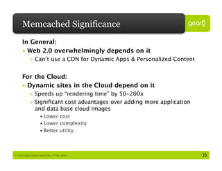 Memcached Significance
     In General:
     •  Web 2.0 overwhelmingly depends on it
           »  Can’t use a CDN for Dynamic Apps & Personalized Content


     For the Cloud:
     •  Dynamic sites in the Cloud depend on it
           »  Speeds up “rendering time” by 50-200x
           »  Signiﬁcant cost advantages over adding more application
              and data base cloud images
                   • Lower cost
                   • Lower complexity
                   • Better utility



7: Copyright 2009 Gear6 Inc., 8 Dec 2009
 