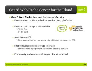 Gear6 Web Cache Server for the Cloud
     •  Gear6 Web Cache: Memcached-as-a-Service
           »  First commercial Memcached service for cloud platforms

           »  Free and paid image sizes available
                   •  32 bit free
                   •  64 bit paid


           »  Available on EC2:
                   •  First Memcached service to use High-Memory Instances on EC2


           »  First to leverage block storage interface
                   •  Beneﬁt: More high performance cache capacity per AMI


           »  Community and commercial support for Memcached



9: Copyright 2009 Gear6 Inc., 8 Dec 2009
 