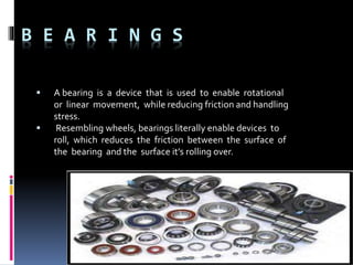 B E A R I N G S
 A bearing is a device that is used to enable rotational
or linear movement, while reducing friction and handling
stress.
 Resembling wheels, bearings literally enable devices to
roll, which reduces the friction between the surface of
the bearing and the surface it’s rolling over.
 