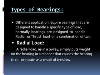 Types of Bearings:
 Different application require bearings that are
designed to handle a specific type of load,
normally bearings are designed to handle
Radial orThrust load or a combination of two.
 Radial Load:
A radial load, as in a pulley, simply puts weight
on the bearing in a manner that causes the bearing
to roll or rotate as a result of tension.
 
