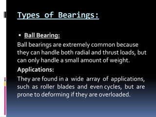 Types of Bearings:
 Ball Bearing:
Ball bearings are extremely common because
they can handle both radial and thrust loads, but
can only handle a small amount of weight.
Applications:
They are found in a wide array of applications,
such as roller blades and even cycles, but are
prone to deforming if they are overloaded.
 