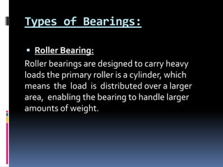 Types of Bearings:
 Roller Bearing:
Roller bearings are designed to carry heavy
loads the primary roller is a cylinder, which
means the load is distributed over a larger
area, enabling the bearing to handle larger
amounts of weight.
 