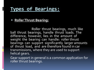 Types of Bearings:
 RollerThrust Bearing:
Roller thrust bearings, much like
ball thrust bearings, handle thrust loads. The
difference, however, lies in the amount of
weight the bearing can handle: roller thrust
bearings can support significantly larger amounts
of thrust load, and are therefore found in car
transmissions, where they are used to support
helical gears.
Gear support in general is a common application for
roller thrust bearings.
 