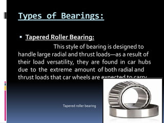 Types of Bearings:
 Tapered Roller Bearing:
This style of bearing is designed to
handle large radial and thrust loads—as a result of
their load versatility, they are found in car hubs
due to the extreme amount of both radial and
thrust loads that car wheels are expected to carry.
Tapered roller bearing
 