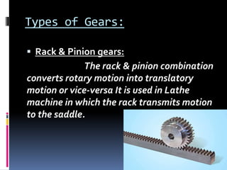 Types of Gears:
 Rack & Pinion gears:
The rack & pinion combination
converts rotary motion into translatory
motion or vice-versa It is used in Lathe
machine in which the rack transmits motion
to the saddle.
 