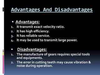 Advantages And Disadvantages
 Advantages:
1. It transmit exact velocity ratio.
2. It has high efficiency.
3. It has reliable service.
4. It may be used to transmit large power.
 Disadvantages:
1. The manufacture of gears requires special tools
and equipments.
2. The error in cutting teeth may cause vibration &
noise during operation.
 