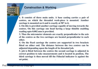 www.company.com
Company
LOGO
1. It consists of three main units. A base casting carries a pair of
centres, on which the threaded work-piece is mounted. Another
carriage is mounted on it and is exactly at 90° to it.
2. On this is provided another carriage capable of moving towards the
centres. On this carriage one head having a large thimble enabling
reading upto 0.002 mm is provided.
3. Thus the micrometer elements are exactly perpendicular to the axis
of the centres as the two carriages are located perpendicular to each
other.
4. On the fixed carriage the centres are supported in two brackets
fitted on either end. The distance between the two centres can be
adjusted depending upon the length of tie threaded job.
5. job is fitted between the centres the second carriage is adjusted in
correct position to take measurements and is located in position, The
third carriage is then moved till the Fiducial indicator is against the
set point.
Construction & Working
Prof. Afaqahmed (c) Copyright
 