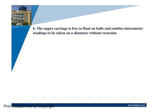 www.company.com
Company
LOGO
6. The upper carriage is free to float on balls and enables micrometer
readings to be taken on a diameter without restraint.
Prof. Afaqahmed (c) Copyright
 