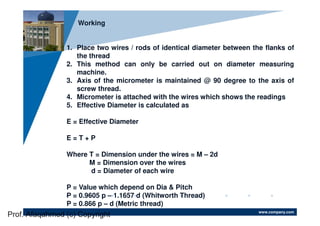 www.company.com
Company
LOGO
Working
1. Place two wires / rods of identical diameter between the flanks of
the thread
2. This method can only be carried out on diameter measuring
machine.
3. Axis of the micrometer is maintained @ 90 degree to the axis of
screw thread.
4. Micrometer is attached with the wires which shows the readings
5. Effective Diameter is calculated as
E = Effective Diameter
E = T + P
Where T = Dimension under the wires = M – 2d
M = Dimension over the wires
d = Diameter of each wire
P = Value which depend on Dia & Pitch
P = 0.9605 p – 1.1657 d (Whitworth Thread)
P = 0.866 p – d (Metric thread)
Prof. Afaqahmed (c) Copyright
 