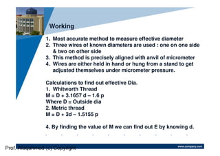 www.company.com
Company
LOGO
Working
1. Most accurate method to measure effective diameter
2. Three wires of known diameters are used : one on one side
& two on other side
3. This method is precisely aligned with anvil of micrometer
4. Wires are either held in hand or hung from a stand to get
adjusted themselves under micrometer pressure.
Calculations to find out effective Dia.
1. Whitworth Thread
M = D + 3.1657 d – 1.6 p
Where D = Outside dia
2. Metric thread
M = D + 3d – 1.5155 p
4. By finding the value of M we can find out E by knowing d.
Prof. Afaqahmed (c) Copyright
 