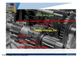 www.company.com
Company
LOGO
What is a gear ?
A gear is a wheel with teeth that mesh together with
other gears.
Gears change the :
• Speed
• Torque (rot. force)
• Direction of rotating axles.
Prof. Afaqahmed (c) Copyright
 