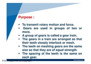 www.company.com
Purpose :
To transmit rotary motion and force.
Gears are used in groups of two or
more.
A group of gears is called a gear train.
The gears in a train are arranged so that
their teeth closely interlock or mesh.
The teeth on meshing gears are the same
size so that they are of equal strength.
The spacing of the teeth is the same on
each gear.
Prof. Afaqahmed (c) Copyright
 