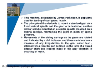 www.company.com
Company
LOGO
This machine, developed by James Parkinson, is popularly
used for testing of spur gears, in pair.
The principle of this device is to mount a standard gear on a
fixed vertical spindle and the gear to be tested on another
similar spindle mounted on a similar spindle mounted on a
sliding carriage, maintaining the gears in mesh by spring
pressure.
Movements of the sliding carriage as the gears are rotated
and indicated by a dial indicator, and these variations are a
measure of any irregularities in the gear under test ,
alternatively a recorder can be fitted ,in the form of a waxed
circular chart and records made of the gear variation in
accuracy of mesh.
Prof. Afaqahmed (c) Copyright
 