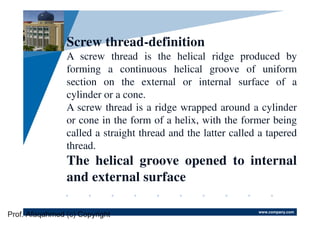 www.company.com
Company
LOGO
Screw thread-definition
A screw thread is the helical ridge produced by
forming a continuous helical groove of uniform
section on the external or internal surface of a
cylinder or a cone.
A screw thread is a ridge wrapped around a cylinder
or cone in the form of a helix, with the former being
called a straight thread and the latter called a tapered
thread.
The helical groove opened to internal
and external surface
Prof. Afaqahmed (c) Copyright
 