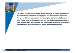 www.company.com
Company
LOGO
• The idea of using profile projector, which is created by James Hartness and
Russell W. Porter, came from mixing optics and measurement in a device.
• The use of the term comparator for metrological equipment, had existed in
other forms prior to Hartness's work; but they had remained in realms of
pure science (such as telescopy and microscopy) and highly specialized
applied science (such as comparing master measuring standards).
Prof. Afaqahmed (c) Copyright
 