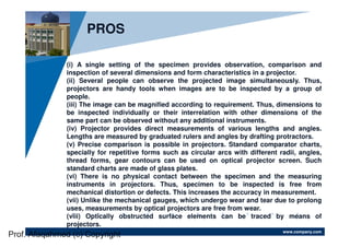 www.company.com
(i) A single setting of the specimen provides observation, comparison and
inspection of several dimensions and form characteristics in a projector.
(ii) Several people can observe the projected image simultaneously. Thus,
projectors are handy tools when images are to be inspected by a group of
people.
(iii) The image can be magnified according to requirement. Thus, dimensions to
be inspected individually or their interrelation with other dimensions of the
same part can be observed without any additional instruments.
(iv) Projector provides direct measurements of various lengths and angles.
Lengths are measured by graduated rulers and angles by drafting protractors.
(v) Precise comparison is possible in projectors. Standard comparator charts,
specially for repetitive forms such as circular arcs with different radii, angles,
thread forms, gear contours can be used on optical projector screen. Such
standard charts are made of glass plates.
(vi) There is no physical contact between the specimen and the measuring
instruments in projectors. Thus, specimen to be inspected is free from
mechanical distortion or defects. This increases the accuracy in measurement.
(vii) Unlike the mechanical gauges, which undergo wear and tear due to prolong
uses, measurements by optical projectors are free from wear.
(viii) Optically obstructed surface elements can be traced by means of
projectors.
PROS
Prof. Afaqahmed (c) Copyright
 