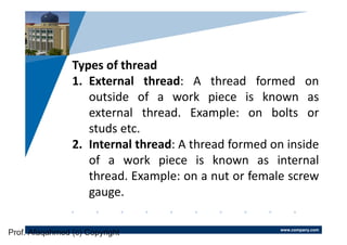 www.company.com
Company
LOGO
Types of thread
1. External thread: A thread formed on
outside of a work piece is known as
external thread. Example: on bolts or
studs etc.
2. Internal thread: A thread formed on inside
of a work piece is known as internal
thread. Example: on a nut or female screw
gauge.
Prof. Afaqahmed (c) Copyright
 