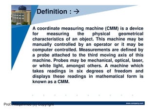 www.company.com
A coordinate measuring machine (CMM) is a device
for measuring the physical geometrical
characteristics of an object. This machine may be
manually controlled by an operator or it may be
computer controlled. Measurements are defined by
a probe attached to the third moving axis of this
machine. Probes may be mechanical, optical, laser,
or white light, amongst others. A machine which
takes readings in six degrees of freedom and
displays these readings in mathematical form is
known as a CMM.
Definition :
Prof. Afaqahmed (c) Copyright
 