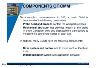 www.company.com
COMPONENTS OF CMM
To accomplish measurements in 3-D, a basic CMM is
composed of the following components:
• Probe head and probe to contact the workpart surfaces
• Mechanical structure that provides motion of the probe
in three Cartesian axes and displacement transducers to
measure the coordinate values of each axis
In addition, many CMMs have the following components:
• Drive system and control unit to move each of the three
axes
• Digital computer system with application software
Prof. Afaqahmed (c) Copyright
 