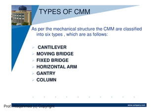 www.company.com
TYPES OF CMM
As per the mechanical structure the CMM are classified
into six types , which are as follows:
CANTILEVER
MOVING BRIDGE
FIXED BRIDGE
HORIZONTAL ARM
GANTRY
COLUMN
Prof. Afaqahmed (c) Copyright
 