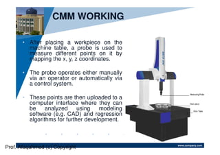 www.company.com
CMM WORKING
• After placing a workpiece on the
machine table, a probe is used to
measure different points on it by
mapping the x, y, z coordinates.
• The probe operates either manually
via an operator or automatically via
a control system.
• These points are then uploaded to a
computer interface where they can
be analyzed using modeling
software (e.g. CAD) and regression
algorithms for further development.
Prof. Afaqahmed (c) Copyright
 