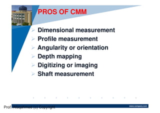 www.company.com
PROS OF CMM
Dimensional measurement
Profile measurement
Angularity or orientation
Depth mapping
Digitizing or imaging
Shaft measurement
Prof. Afaqahmed (c) Copyright
 