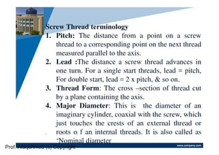 www.company.com
Company
LOGO
Screw Thread terminology
1. Pitch: The distance from a point on a screw
thread to a corresponding point on the next thread
measured parallel to the axis.
2. Lead :The distance a screw thread advances in
one turn. For a single start threads, lead = pitch,
For double start, lead = 2 x pitch, & so on.
3. Thread Form: The cross –section of thread cut
by a plane containing the axis.
4. Major Diameter: This is the diameter of an
imaginary cylinder, coaxial with the screw, which
just touches the crests of an external thread or
roots o f an internal threads. It is also called as
‘Nominal diameter
Prof. Afaqahmed (c) Copyright
 