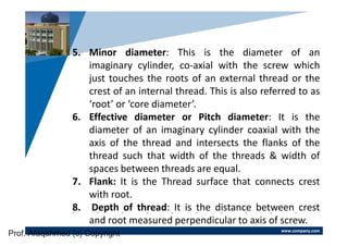 www.company.com
Company
LOGO
5. Minor diameter: This is the diameter of an
imaginary cylinder, co-axial with the screw which
just touches the roots of an external thread or the
crest of an internal thread. This is also referred to as
‘root’ or ‘core diameter’.
6. Effective diameter or Pitch diameter: It is the
diameter of an imaginary cylinder coaxial with the
axis of the thread and intersects the flanks of the
thread such that width of the threads & width of
spaces between threads are equal.
7. Flank: It is the Thread surface that connects crest
with root.
8. Depth of thread: It is the distance between crest
and root measured perpendicular to axis of screw.
Prof. Afaqahmed (c) Copyright
 