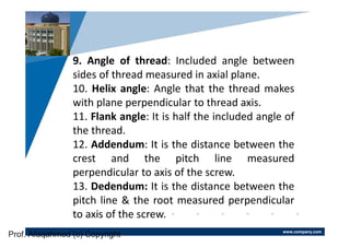 www.company.com
Company
LOGO
9. Angle of thread: Included angle between
sides of thread measured in axial plane.
10. Helix angle: Angle that the thread makes
with plane perpendicular to thread axis.
11. Flank angle: It is half the included angle of
the thread.
12. Addendum: It is the distance between the
crest and the pitch line measured
perpendicular to axis of the screw.
13. Dedendum: It is the distance between the
pitch line & the root measured perpendicular
to axis of the screw.
Prof. Afaqahmed (c) Copyright
 